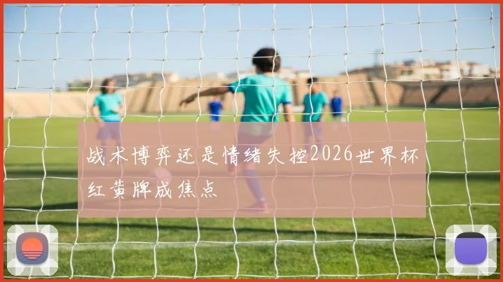 战术博弈还是情绪失控2026世界杯红黄牌成焦点