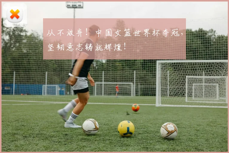 从不放弃！中国女篮世界杯夺冠，坚韧意志铸就辉煌！