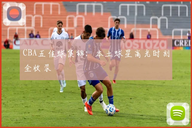 CBA五佳球集锦：本土球星高光时刻全收录