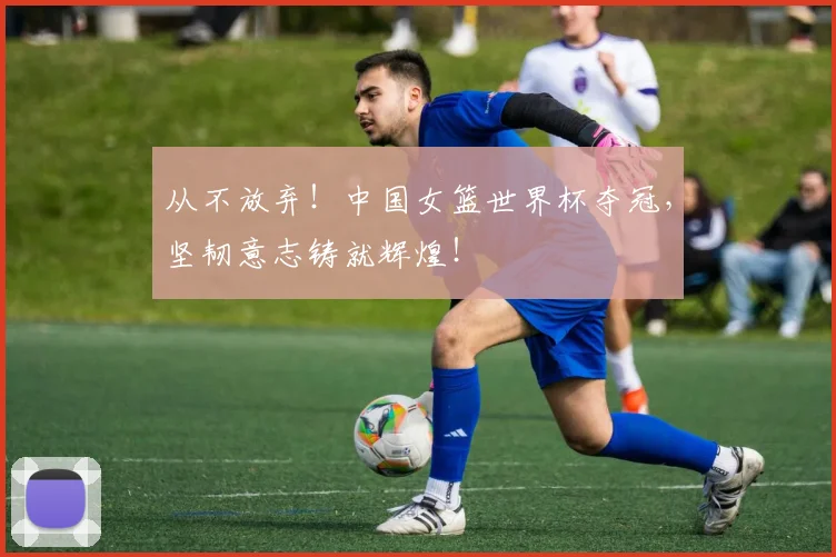 从不放弃！中国女篮世界杯夺冠，坚韧意志铸就辉煌！