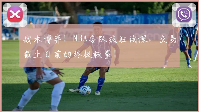 战术博弈！NBA各队疯狂试探，交易截止日前的终极较量！