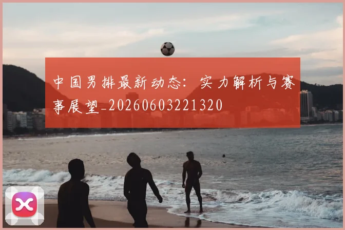中国男排最新动态：实力解析与赛事展望_20260603221320