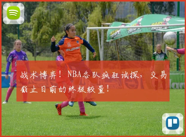 战术博弈！NBA各队疯狂试探，交易截止日前的终极较量！